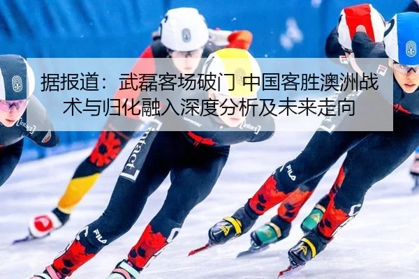 据报道：武磊客场破门 中国客胜澳洲战术与归化融入深度分析及未来走向